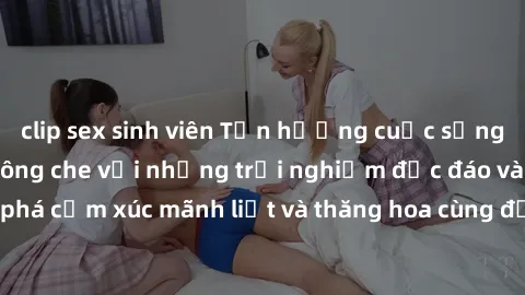 clip sex sinh viên Tận hưởng cuộc sống tình dục online không che với những trải nghiệm độc đáo và mới lạ. Khám phá cảm xúc mãnh liệt và thăng hoa cùng đối tác tại các trang web chuyên nghiệp.