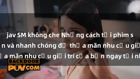 jav SM không che Những cách tải phim sex về máy đơn giản và nhanh chóng để thỏa mãn nhu cầu giải trí của bạn ngay tại nhà