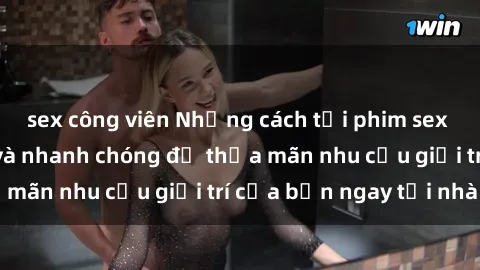 sex công viên Những cách tải phim sex về máy đơn giản và nhanh chóng để thỏa mãn nhu cầu giải trí của bạn ngay tại nhà