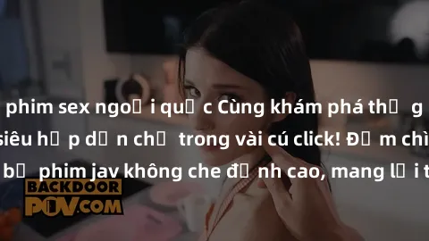 phim sex ngoại quốc Cùng khám phá thế giới jav không che siêu hấp dẫn chỉ trong vài cú click! Đắm chìm trong những bộ phim jav không che đỉnh cao, mang lại trải nghiệm thú vị và đầy kích thích.