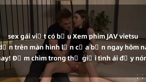 sex gái việt có bầu Xem phim JAV vietsub mới nhất và hấp dẫn trên màn hình lớn của bạn ngay hôm nay! Đắm chìm trong thế giới tình ái đầy nóng bỏng và kích thích.