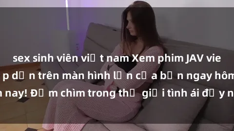 sex sinh viên việt nam Xem phim JAV vietsub mới nhất và hấp dẫn trên màn hình lớn của bạn ngay hôm nay! Đắm chìm trong thế giới tình ái đầy nóng bỏng và kích thích.