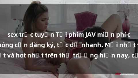sex trực tuyến Tải phim JAV miễn phí chất lượng cao, không cần đăng ký, tốc độ nhanh. Mới nhất và hot nhất trên thị trường hiện nay, cập nhật hàng ngày.