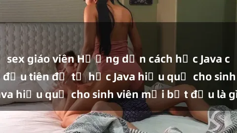 sex giáo viên Hướng dẫn cách học Java cho sinh viên: Bước đầu tiên để tự học Java hiệu quả cho sinh viên mới bắt đầu là gì?
