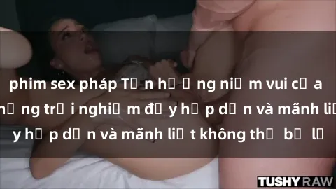 phim sex pháp Tận hưởng niềm vui của sex với gái trẻ: những trải nghiệm đầy hấp dẫn và mãnh liệt không thể bỏ lỡ