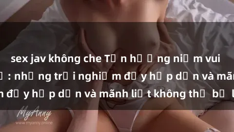 sex jav không che Tận hưởng niềm vui của sex với gái trẻ: những trải nghiệm đầy hấp dẫn và mãnh liệt không thể bỏ lỡ