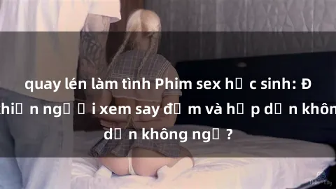 quay lén làm tình Phim sex học sinh: Điều gì khiến người xem say đắm và hấp dẫn không ngờ?