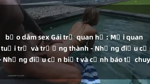 bạo dâm sex Gái trẻ quan hệ: Mối quan hệ khác biệt giữa tuổi trẻ và trưởng thành - Những điều cần biết và cảnh báo từ chuyên gia