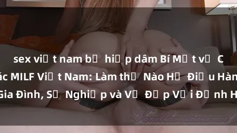 sex việt nam bị hiếp dâm Bí Mật về Cuộc Sống Của Các MILF Việt Nam: Làm thế Nào Họ Điều Hành Gia Đình, Sự Nghiệp và Vẻ Đẹp Với Định Hình Văn Hóa Đương Đại