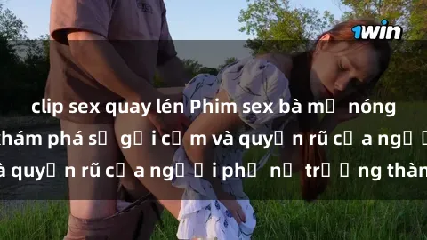 clip sex quay lén Phim sex bà mẹ nóng bỏng: Hành trình khám phá sự gợi cảm và quyến rũ của người phụ nữ trưởng thành.