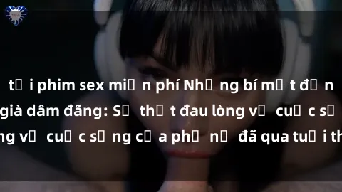 tải phim sex miễn phí Những bí mật đằng sau vẻ ngoài gái già dâm đãng: Sự thật đau lòng về cuộc sống của phụ nữ đã qua tuổi thanh xuân