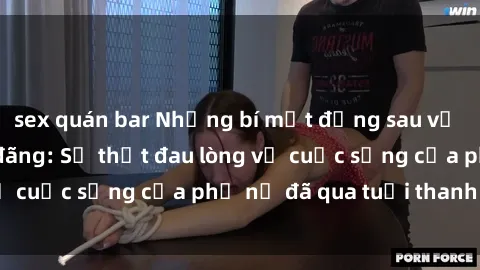 sex quán bar Những bí mật đằng sau vẻ ngoài gái già dâm đãng: Sự thật đau lòng về cuộc sống của phụ nữ đã qua tuổi thanh xuân