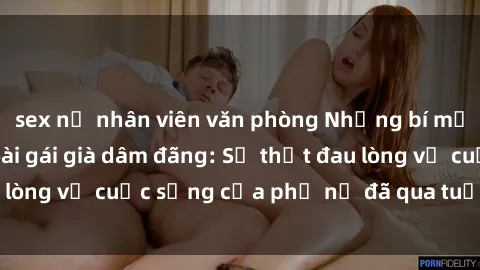 sex nữ nhân viên văn phòng Những bí mật đằng sau vẻ ngoài gái già dâm đãng: Sự thật đau lòng về cuộc sống của phụ nữ đã qua tuổi thanh xuân