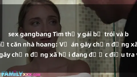 sex gangbang Tìm thấy gái bị trói và bị hiếp dâm trong một căn nhà hoang: Vụ án gây chấn động xã hội đang được điều tra vào.