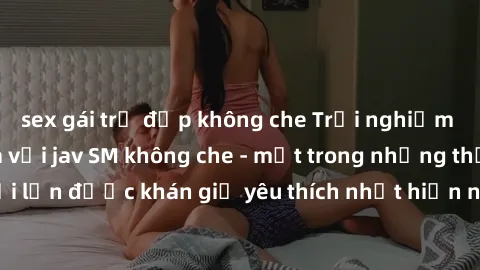 sex gái trẻ đẹp không che Trải nghiệm cảm xúc thăng hoa với jav SM không che - một trong những thể loại phim người lớn được khán giả yêu thích nhất hiện nay. Đảm bảo đem lại sự hấp dẫn, kích thích tối