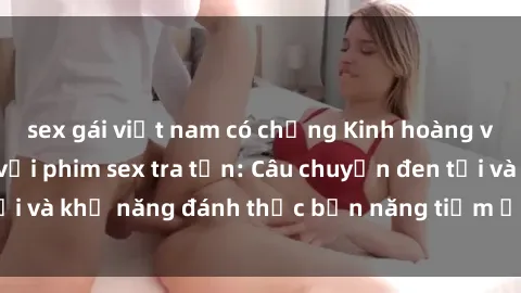sex gái việt nam có chồng Kinh hoàng và đầy kích thích với phim sex tra tấn: Câu chuyện đen tối và khả năng đánh thức bản năng tiềm ẩn trong con người