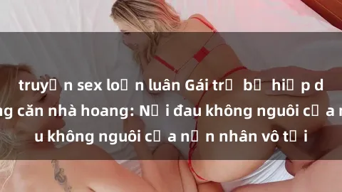 truyện sex loạn luân Gái trẻ bị hiếp dâm bạo lực trong căn nhà hoang: Nỗi đau không nguôi của nạn nhân vô tội