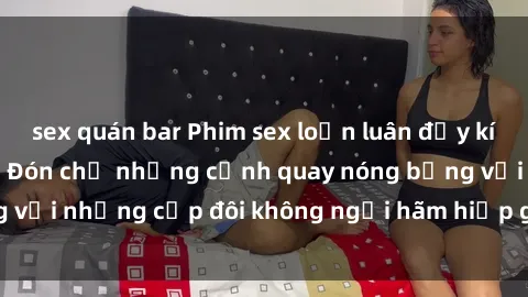 sex quán bar Phim sex loạn luân đầy kích thích không che - Đón chờ những cảnh quay nóng bỏng với những cặp đôi không ngại hãm hiếp gia đình trong lòng