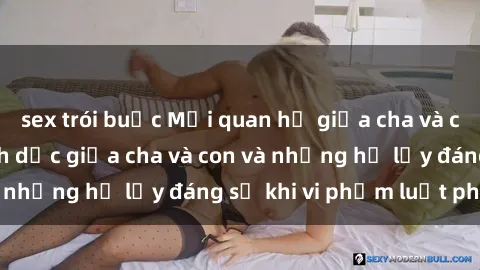 sex trói buộc Mối quan hệ giữa cha và con: Sự thật về tình dục giữa cha và con và những hệ lụy đáng sợ khi vi phạm luật pháp.