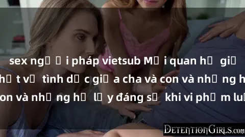 sex người pháp vietsub Mối quan hệ giữa cha và con: Sự thật về tình dục giữa cha và con và những hệ lụy đáng sợ khi vi phạm luật pháp.
