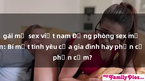 gái mỹ sex việt nam Động phòng sex mẹ con: Bí mật tình yêu của gia đình hay phản cảm?