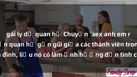 gái ly dị quan hệ Chuyện `sex anh em ruột` - Đề cập đến quan hệ gần gũi giữa các thành viên trong gia đình, liệu nó có làm ảnh hưởng đến tình cảm gia đình hay không?