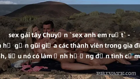 sex gái tây Chuyện `sex anh em ruột` - Đề cập đến quan hệ gần gũi giữa các thành viên trong gia đình, liệu nó có làm ảnh hưởng đến tình cảm gia đình hay không?