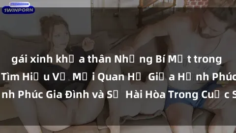 gái xinh khỏa thân Những Bí Mật trong Tình Dục Gia Đình: Tìm Hiểu Về Mối Quan Hệ Giữa Hạnh Phúc Gia Đình và Sự Hài Hòa Trong Cuộc Sống Tình Dục