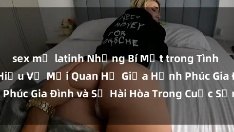 sex mỹ latinh Những Bí Mật trong Tình Dục Gia Đình: Tìm Hiểu Về Mối Quan Hệ Giữa Hạnh Phúc Gia Đình và Sự Hài Hòa Trong Cuộc Sống Tình Dục