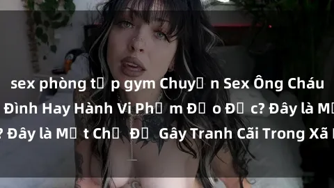 sex phòng tập gym Chuyện Sex Ông Cháu: Mối Quan Hệ Gia Đình Hay Hành Vi Phạm Đạo Đức? Đây là Một Chủ Đề Gây Tranh Cãi Trong Xã Hội Hiện Nay.