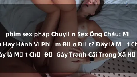 phim sex pháp Chuyện Sex Ông Cháu: Mối Quan Hệ Gia Đình Hay Hành Vi Phạm Đạo Đức? Đây là Một Chủ Đề Gây Tranh Cãi Trong Xã Hội Hiện Nay.