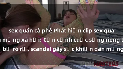 sex quán cà phê Phát hiện clip sex quay lén hot nhất trên mạng xã hội: Cận cảnh cuộc sống riêng tư bị rò rỉ, scandal gây sốc khiến dân mạng không khỏi bàng hoàng