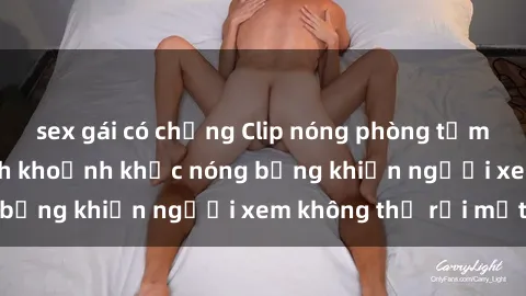 sex gái có chồng Clip nóng phòng tắm gây sốt: Cận cảnh khoảnh khắc nóng bỏng khiến người xem không thể rời mắt
