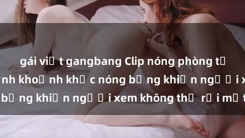 gái việt gangbang Clip nóng phòng tắm gây sốt: Cận cảnh khoảnh khắc nóng bỏng khiến người xem không thể rời mắt