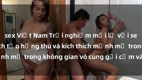 sex Việt Nam Trải nghiệm mới lạ với sex phòng tắm - Cách tạo hứng thú và kích thích mạnh mẽ trong không gian vô cùng gợi cảm và lãng mạn