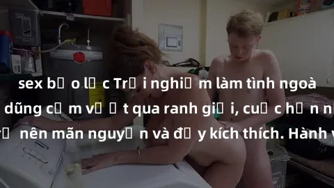 sex bạo lực Trải nghiệm làm tình ngoài đường: Khi lòng dũng cảm vượt qua ranh giới, cuộc hẹn nơi công cộng trở nên mãn nguyện và đầy kích thích. Hành vi nguy hiểm, nhưng cũng tạo nên cảm giác mới mẻ v
