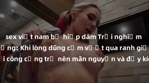 sex việt nam bị hiếp dâm Trải nghiệm làm tình ngoài đường: Khi lòng dũng cảm vượt qua ranh giới, cuộc hẹn nơi công cộng trở nên mãn nguyện và đầy kích thích. Hành vi nguy hiểm, nhưng cũng tạo nên cảm 