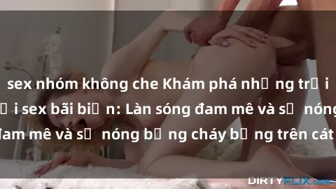 sex nhóm không che Khám phá những trải nghiệm độc đáo tại sex bãi biển: Làn sóng đam mê và sự nóng bỏng cháy bỏng trên cát trắng