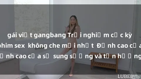 gái việt gangbang Trải nghiệm cực kỳ nóng bỏng trong phim sex  không che mới nhất  Đỉnh cao của sự sung sướng và tận hưởng chân thật