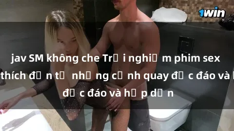 jav SM không che Trải nghiệm phim sex : Sự kích thích đến từ những cảnh quay độc đáo và hấp dẫn