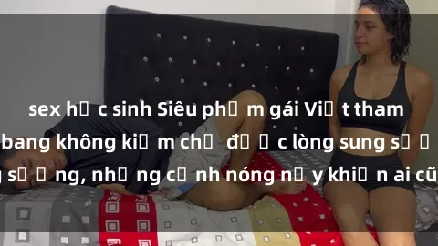 sex học sinh Siêu phẩm gái Việt tham gia trong buổi gangbang không kiềm chế được lòng sung sướng, những cảnh nóng nảy khiến ai cũng phải mãn nhãn