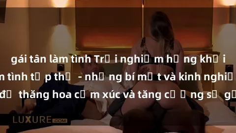 gái tân làm tình Trải nghiệm hứng khởi cùng với việc làm tình tập thể - những bí mật và kinh nghiệm để thăng hoa cảm xúc và tăng cường sự gắn kết trong mối quan hệ