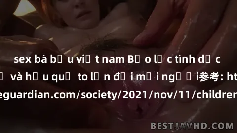 sex bà bầu việt nam Bạo lực tình dục trong nhóm: nguy cơ và hậu quả to lớn đối mọi người参考: https://www.theguardian.com/society/2021/nov/11/children-as-young-as-four-are-being-sexually-abused-by-group