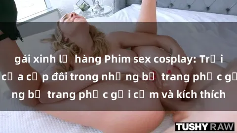 gái xinh lộ hàng Phim sex cosplay: Trải nghiệm tuyệt vời của cặp đôi trong những bộ trang phục gợi cảm và kích thích
