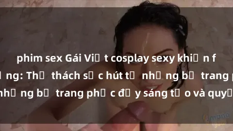 phim sex Gái Việt cosplay sexy khiến fan hâm mộ phát cuồng: Thử thách sức hút từ những bộ trang phục đầy sáng tạo và quyến rũ!