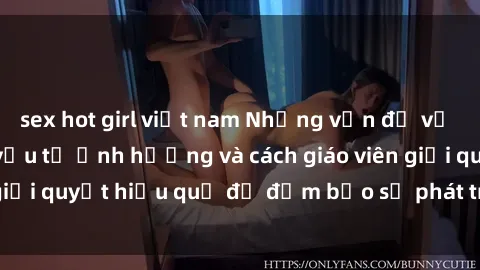 sex hot girl việt nam Những vấn đề về sex học sinh: Các yếu tố ảnh hưởng và cách giáo viên giải quyết hiệu quả để đảm bảo sự phát triển toàn diện.