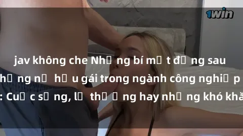 jav không che Những bí mật đằng sau cuộc sống của những nữ hầu gái trong ngành công nghiệp sex: Cuộc sống, lẽ thường hay những khó khăn mà họ phải đối mặt.