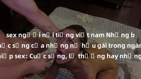 sex người nổi tiếng việt nam Những bí mật đằng sau cuộc sống của những nữ hầu gái trong ngành công nghiệp sex: Cuộc sống, lẽ thường hay những khó khăn mà họ phải đối mặt.