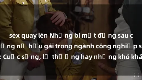 sex quay lén Những bí mật đằng sau cuộc sống của những nữ hầu gái trong ngành công nghiệp sex: Cuộc sống, lẽ thường hay những khó khăn mà họ phải đối mặt.