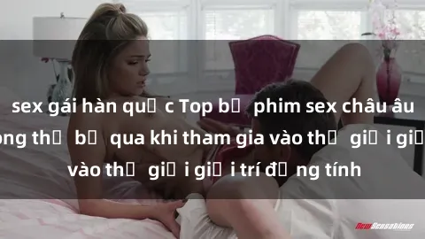 sex gái hàn quốc Top bộ phim sex châu âu nổi tiếng không thể bỏ qua khi tham gia vào thế giới giải trí đồng tính